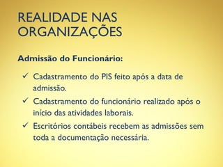 REALIDADE NAS
ORGANIZAÇÕES
Admissão do Funcionário:
 Cadastramento do PIS feito após a data de
admissão.
 Cadastramento do funcionário realizado após o
início das atividades laborais.
 Escritórios contábeis recebem as admissões sem
toda a documentação necessária.
 