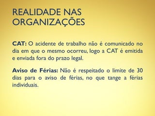 REALIDADE NAS
ORGANIZAÇÕES
CAT: O acidente de trabalho não é comunicado no
dia em que o mesmo ocorreu, logo a CAT é emitida
e enviada fora do prazo legal.
Aviso de Férias: Não é respeitado o limite de 30
dias para o aviso de férias, no que tange a férias
individuais.
 