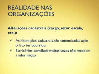 REALIDADE NAS
ORGANIZAÇÕES
Alterações cadastrais (cargo, setor, escala,
etc.):
 As alterações cadastrais são comunicadas após
o fato ter ocorrido.
 Escritórios contábeis muitas vezes não recebem
a informação.
 