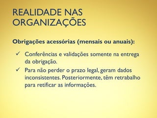 REALIDADE NAS
ORGANIZAÇÕES
Obrigações acessórias (mensais ou anuais):
 Conferências e validações somente na entrega
da obrigação.
 Para não perder o prazo legal, geram dados
inconsistentes. Posteriormente, têm retrabalho
para retificar as informações.
 