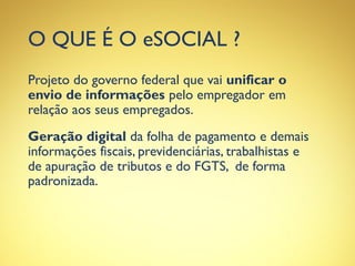 O QUE É O eSOCIAL ?
Projeto do governo federal que vai unificar o
envio de informações pelo empregador em
relação aos seus empregados.
Geração digital da folha de pagamento e demais
informações fiscais, previdenciárias, trabalhistas e
de apuração de tributos e do FGTS, de forma
padronizada.
 