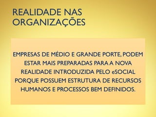 REALIDADE NAS
ORGANIZAÇÕES
EMPRESAS DE MÉDIO E GRANDE PORTE, PODEM
ESTAR MAIS PREPARADAS PARA A NOVA
REALIDADE INTRODUZIDA PELO eSOCIAL
PORQUE POSSUEM ESTRUTURA DE RECURSOS
HUMANOS E PROCESSOS BEM DEFINIDOS.
 
