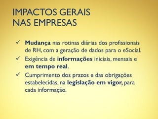 IMPACTOS GERAIS
NAS EMPRESAS
 Mudança nas rotinas diárias dos profissionais
de RH, com a geração de dados para o eSocial.
 Exigência de informações iniciais, mensais e
em tempo real.
 Cumprimento dos prazos e das obrigações
estabelecidas, na legislação em vigor, para
cada informação.
 