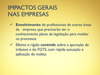 IMPACTOS GERAIS
NAS EMPRESAS
 Envolvimento de profissionais de outras áreas
da empresa, que precisarão ter o
conhecimento pleno da legislação para moldar
os processos.
 Efetivo e rígido controle sobre a apuração de
tributos e do FGTS, com rápida autuação e
aplicação de multas.
 