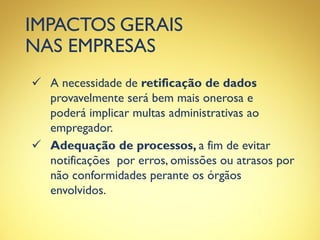 IMPACTOS GERAIS
NAS EMPRESAS
 A necessidade de retificação de dados
provavelmente será bem mais onerosa e
poderá implicar multas administrativas ao
empregador.
 Adequação de processos, a fim de evitar
notificações por erros, omissões ou atrasos por
não conformidades perante os órgãos
envolvidos.
 
