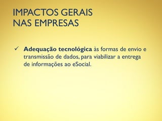 IMPACTOS GERAIS
NAS EMPRESAS
 Adequação tecnológica às formas de envio e
transmissão de dados, para viabilizar a entrega
de informações ao eSocial.
 