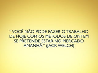 “VOCÊ NÃO PODE FAZER O TRABALHO
DE HOJE COM OS MÉTODOS DE ONTEM
SE PRETENDE ESTAR NO MERCADO
AMANHÃ.” (JACK WELCH)
 