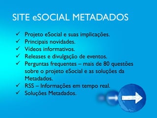SITE eSOCIAL METADADOS
 Projeto eSocial e suas implicações.
 Principais novidades.
 Vídeos informativos.
 Releases e divulgação de eventos.
 Perguntas frequentes – mais de 80 questões
sobre o projeto eSocial e as soluções da
Metadados.
 RSS – Informações em tempo real.
 Soluções Metadados.
 