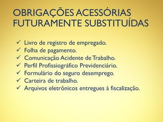 OBRIGAÇÕES ACESSÓRIAS
FUTURAMENTE SUBSTITUÍDAS
 Livro de registro de empregado.
 Folha de pagamento.
 Comunicação Acidente de Trabalho.
 Perfil Profissiográfico Previdenciário.
 Formulário do seguro desemprego.
 Carteira de trabalho.
 Arquivos eletrônicos entregues à fiscalização.
 
