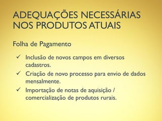 ADEQUAÇÕES NECESSÁRIAS
NOS PRODUTOS ATUAIS
Folha de Pagamento
 Inclusão de novos campos em diversos
cadastros.
 Criação de novo processo para envio de dados
mensalmente.
 Importação de notas de aquisição /
comercialização de produtos rurais.
 