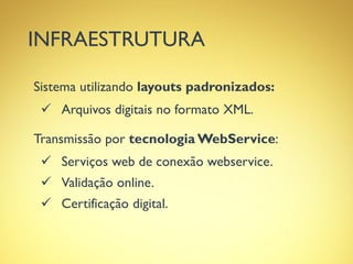 INFRAESTRUTURA
Sistema utilizando layouts padronizados:
 Arquivos digitais no formato XML.
Transmissão por tecnologia WebService:
 Serviços web de conexão webservice.
 Validação online.
 Certificação digital.
 