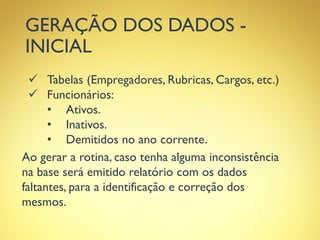 GERAÇÃO DOS DADOS -
INICIAL
 Tabelas (Empregadores, Rubricas, Cargos, etc.)
 Funcionários:
• Ativos.
• Inativos.
• Demitidos no ano corrente.
Ao gerar a rotina, caso tenha alguma inconsistência
na base será emitido relatório com os dados
faltantes, para a identificação e correção dos
mesmos.
 