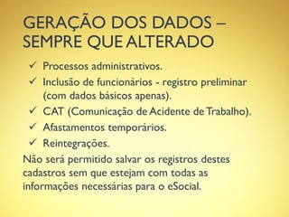 GERAÇÃO DOS DADOS –
SEMPRE QUE ALTERADO
 Processos administrativos.
 Inclusão de funcionários - registro preliminar
(com dados básicos apenas).
 CAT (Comunicação de Acidente de Trabalho).
 Afastamentos temporários.
 Reintegrações.
Não será permitido salvar os registros destes
cadastros sem que estejam com todas as
informações necessárias para o eSocial.
 