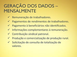 GERAÇÃO DOS DADOS –
MENSALMENTE
 Remuneração de trabalhadores.
 Pagamentos de rendimentos de trabalhadores.
 Pagamento à beneficiários não identificados.
 Informações complementares à remuneração.
 Contribuição sindical patronal.
 Produção e comercialização de produção rural.
 Solicitação de consulta de totalização de
valores.
 