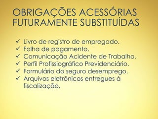 OBRIGAÇÕES ACESSÓRIAS
FUTURAMENTE SUBSTITUÍDAS
 Livro de registro de empregado.
 Folha de pagamento.
 Comunicação Acidente de Trabalho.
 Perfil Profissiográfico Previdenciário.
 Formulário do seguro desemprego.
 Arquivos eletrônicos entregues à
fiscalização.
 