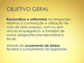 OBJETIVO GERAL
Racionalizar e uniformizar as obrigações
relativas à contratação e utilização de
mão de obra onerosa, com ou sem
vínculo empregatício, e também de
outras obrigações previdenciárias e
fiscais.
Através do cruzamento de dados,
fiscaliza o cumprimento da legislação.
 