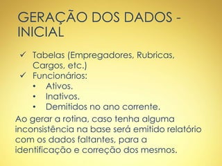 GERAÇÃO DOS DADOS -
INICIAL
 Tabelas (Empregadores, Rubricas,
Cargos, etc.)
 Funcionários:
• Ativos.
• Inativos.
• Demitidos no ano corrente.
Ao gerar a rotina, caso tenha alguma
inconsistência na base será emitido relatório
com os dados faltantes, para a
identificação e correção dos mesmos.
 