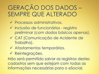 GERAÇÃO DOS DADOS –
SEMPRE QUE ALTERADO
 Processos administrativos.
 Inclusão de funcionários - registro
preliminar (com dados básicos apenas).
 CAT (Comunicação de Acidente de
Trabalho).
 Afastamentos temporários.
 Reintegrações.
Não será permitido salvar os registros destes
cadastros sem que estejam com todas as
informações necessárias para o eSocial.
 