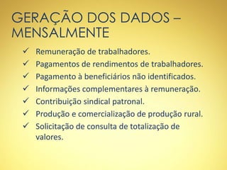 GERAÇÃO DOS DADOS –
MENSALMENTE
 Remuneração de trabalhadores.
 Pagamentos de rendimentos de trabalhadores.
 Pagamento à beneficiários não identificados.
 Informações complementares à remuneração.
 Contribuição sindical patronal.
 Produção e comercialização de produção rural.
 Solicitação de consulta de totalização de
valores.
 