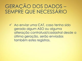 GERAÇÃO DOS DADOS –
SEMPRE QUE NECESSÁRIO
 Ao enviar uma CAT, caso tenha sido
gerado algum ASO ou alguma
alteração contratual/cadastral desde a
última geração, serão enviados
também estes registros.
 