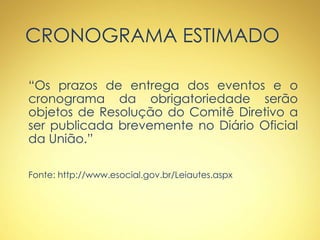CRONOGRAMA ESTIMADO
“Os prazos de entrega dos eventos e o
cronograma da obrigatoriedade serão
objetos de Resolução do Comitê Diretivo a
ser publicada brevemente no Diário Oficial
da União.”
Fonte: http://www.esocial.gov.br/Leiautes.aspx
 