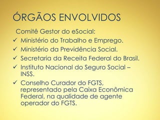ÓRGÃOS ENVOLVIDOS
Comitê Gestor do eSocial:
 Ministério do Trabalho e Emprego.
 Ministério da Previdência Social.
 Secretaria da Receita Federal do Brasil.
 Instituto Nacional do Seguro Social –
INSS.
 Conselho Curador do FGTS,
representado pela Caixa Econômica
Federal, na qualidade de agente
operador do FGTS.
 