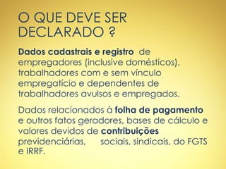 O QUE DEVE SER
DECLARADO ?
Dados cadastrais e registro de
empregadores (inclusive domésticos),
trabalhadores com e sem vínculo
empregatício e dependentes de
trabalhadores avulsos e empregados.
Dados relacionados à folha de pagamento
e outros fatos geradores, bases de cálculo e
valores devidos de contribuições
previdenciárias, sociais, sindicais, do FGTS
e IRRF.
 