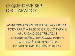 O QUE DEVE SER
DECLARADO?
AS INFORMAÇÕES PRESTADAS AO eSOCIAL
FORMARÃO A BASE DE CÁLCULO PARA A
APURAÇÃO DOS TRIBUTOS E
CONTRIBUIÇÕES, BEM COMO PARA A
CONCESSÃO DE BENEFÍCIOS
PREVIDENCIÁRIOS E TRABALHISTAS.
 