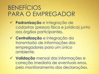 BENEFÍCIOS
PARA O EMPREGADOR
 Padronização e integração de
cadastros (pessoa física e jurídica) junto
aos órgãos participantes.
 Centralização e integração da
transmissão de informações dos
empregadores para um único
ambiente.
 Validação mensal das informações e
correção imediata de eventuais erros,
pelo monitoramento das declarações.
 
