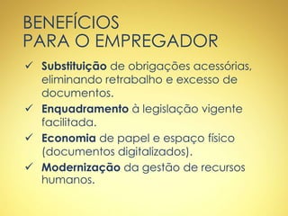 BENEFÍCIOS
PARA O EMPREGADOR
 Substituição de obrigações acessórias,
eliminando retrabalho e excesso de
documentos.
 Enquadramento à legislação vigente
facilitada.
 Economia de papel e espaço físico
(documentos digitalizados).
 Modernização da gestão de recursos
humanos.
 
