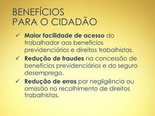 BENEFÍCIOS
PARA O CIDADÃO
 Maior facilidade de acesso do
trabalhador aos benefícios
previdenciários e direitos trabalhistas.
 Redução de fraudes na concessão de
benefícios previdenciários e do seguro
desemprego.
 Redução de erros por negligência ou
omissão no recolhimento de direitos
trabalhistas.
 