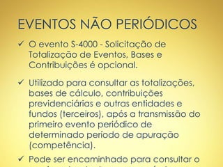 EVENTOS NÃO PERIÓDICOS
 O evento S-4000 - Solicitação de
Totalização de Eventos, Bases e
Contribuições é opcional.
 Utilizado para consultar as totalizações,
bases de cálculo, contribuições
previdenciárias e outras entidades e
fundos (terceiros), após a transmissão do
primeiro evento periódico de
determinado período de apuração
(competência).
 Pode ser encaminhado para consultar o
 