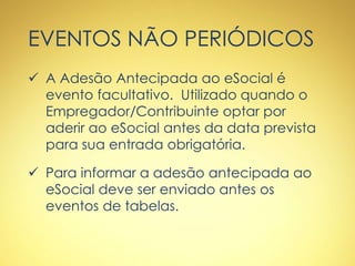 EVENTOS NÃO PERIÓDICOS
 A Adesão Antecipada ao eSocial é
evento facultativo. Utilizado quando o
Empregador/Contribuinte optar por
aderir ao eSocial antes da data prevista
para sua entrada obrigatória.
 Para informar a adesão antecipada ao
eSocial deve ser enviado antes os
eventos de tabelas.
 