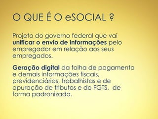 O QUE É O eSOCIAL ?
Projeto do governo federal que vai
unificar o envio de informações pelo
empregador em relação aos seus
empregados.
Geração digital da folha de pagamento
e demais informações fiscais,
previdenciárias, trabalhistas e de
apuração de tributos e do FGTS, de
forma padronizada.
 