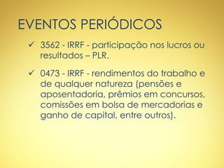 EVENTOS PERIÓDICOS
 3562 - IRRF - participação nos lucros ou
resultados – PLR.
 0473 - IRRF - rendimentos do trabalho e
de qualquer natureza (pensões e
aposentadoria, prêmios em concursos,
comissões em bolsa de mercadorias e
ganho de capital, entre outros).
 