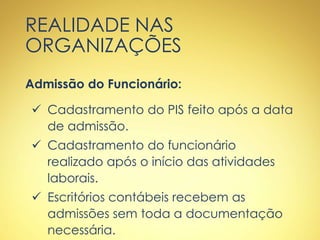 REALIDADE NAS
ORGANIZAÇÕES
Admissão do Funcionário:
 Cadastramento do PIS feito após a data
de admissão.
 Cadastramento do funcionário
realizado após o início das atividades
laborais.
 Escritórios contábeis recebem as
admissões sem toda a documentação
necessária.
 