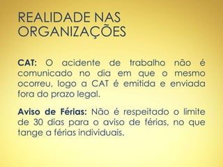 REALIDADE NAS
ORGANIZAÇÕES
CAT: O acidente de trabalho não é
comunicado no dia em que o mesmo
ocorreu, logo a CAT é emitida e enviada
fora do prazo legal.
Aviso de Férias: Não é respeitado o limite
de 30 dias para o aviso de férias, no que
tange a férias individuais.
 