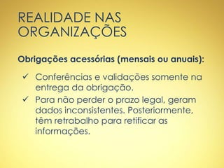 REALIDADE NAS
ORGANIZAÇÕES
Obrigações acessórias (mensais ou anuais):
 Conferências e validações somente na
entrega da obrigação.
 Para não perder o prazo legal, geram
dados inconsistentes. Posteriormente,
têm retrabalho para retificar as
informações.
 