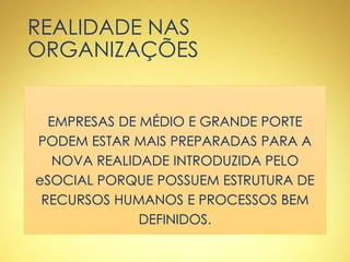 REALIDADE NAS
ORGANIZAÇÕES
EMPRESAS DE MÉDIO E GRANDE PORTE
PODEM ESTAR MAIS PREPARADAS PARA A
NOVA REALIDADE INTRODUZIDA PELO
eSOCIAL PORQUE POSSUEM ESTRUTURA DE
RECURSOS HUMANOS E PROCESSOS BEM
DEFINIDOS.
 