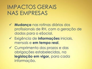 IMPACTOS GERAIS
NAS EMPRESAS
 Mudança nas rotinas diárias dos
profissionais de RH, com a geração de
dados para o eSocial.
 Exigência de informações iniciais,
mensais e em tempo real.
 Cumprimento dos prazos e das
obrigações estabelecidas, na
legislação em vigor, para cada
informação.
 