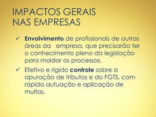 IMPACTOS GERAIS
NAS EMPRESAS
 Envolvimento de profissionais de outras
áreas da empresa, que precisarão ter
o conhecimento pleno da legislação
para moldar os processos.
 Efetivo e rígido controle sobre a
apuração de tributos e do FGTS, com
rápida autuação e aplicação de
multas.
 