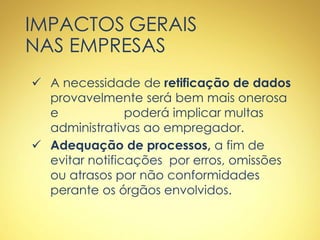 IMPACTOS GERAIS
NAS EMPRESAS
 A necessidade de retificação de dados
provavelmente será bem mais onerosa
e poderá implicar multas
administrativas ao empregador.
 Adequação de processos, a fim de
evitar notificações por erros, omissões
ou atrasos por não conformidades
perante os órgãos envolvidos.
 