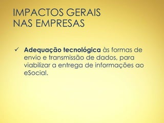 IMPACTOS GERAIS
NAS EMPRESAS
 Adequação tecnológica às formas de
envio e transmissão de dados, para
viabilizar a entrega de informações ao
eSocial.
 