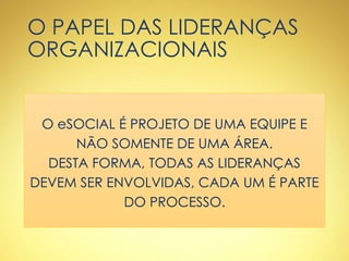O PAPEL DAS LIDERANÇAS
ORGANIZACIONAIS
O eSOCIAL É PROJETO DE UMA EQUIPE E
NÃO SOMENTE DE UMA ÁREA.
DESTA FORMA, TODAS AS LIDERANÇAS
DEVEM SER ENVOLVIDAS, CADA UM É PARTE
DO PROCESSO.
 