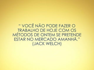 “ VOCÊ NÃO PODE FAZER O
TRABALHO DE HOJE COM OS
MÉTODOS DE ONTEM SE PRETENDE
ESTAR NO MERCADO AMANHÃ.”
(JACK WELCH)
 