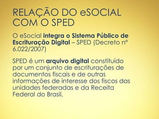 RELAÇÃO DO eSOCIAL
COM O SPED
O eSocial integra o Sistema Público de
Escrituração Digital – SPED (Decreto nº
6.022/2007)
SPED é um arquivo digital constituído
por um conjunto de escriturações de
documentos fiscais e de outras
informações de interesse dos fiscos das
unidades federadas e da Receita
Federal do Brasil.
 