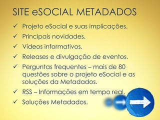 SITE eSOCIAL METADADOS
 Projeto eSocial e suas implicações.
 Principais novidades.
 Vídeos informativos.
 Releases e divulgação de eventos.
 Perguntas frequentes – mais de 80
questões sobre o projeto eSocial e as
soluções da Metadados.
 RSS – Informações em tempo real.
 Soluções Metadados.
 