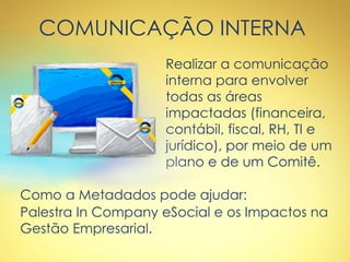 COMUNICAÇÃO INTERNA
Realizar a comunicação
interna para envolver
todas as áreas
impactadas (financeira,
contábil, fiscal, RH, TI e
jurídico), por meio de um
plano e de um Comitê.
Como a Metadados pode ajudar:
Palestra In Company eSocial e os Impactos na
Gestão Empresarial.
 