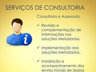 SERVIÇOS DE CONSULTORIA
Consultoria e Assessoria:
 Revisão e
complementação de
informações nas
soluções Metadados.
 Implementação das
soluções Metadados.
 Instalação e
acompanhamento dos
envios iniciais de dados
 