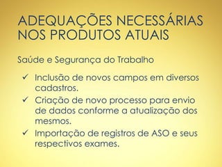 ADEQUAÇÕES NECESSÁRIAS
NOS PRODUTOS ATUAIS
Saúde e Segurança do Trabalho
 Inclusão de novos campos em diversos
cadastros.
 Criação de novo processo para envio
de dados conforme a atualização dos
mesmos.
 Importação de registros de ASO e seus
respectivos exames.
 